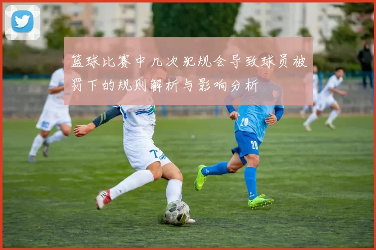 篮球比赛中几次犯规会导致球员被罚下的规则解析与影响分析