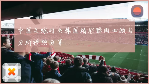 中国足球对决韩国精彩瞬间回顾与分析视频分享